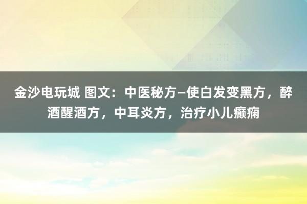 金沙電玩城 圖文:中醫(yī)秘方—使白發(fā)變黑方,醉酒醒酒方,中耳炎方,治療小兒癲癇