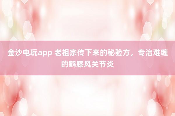 金沙電玩app 老祖宗傳下來的秘驗方,專治難纏的鶴膝風(fēng)關(guān)節(jié)炎