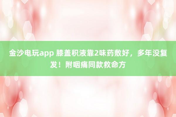 金沙電玩app 膝蓋積液靠2味藥敷好，多年沒復發！附咽痛同款救命方