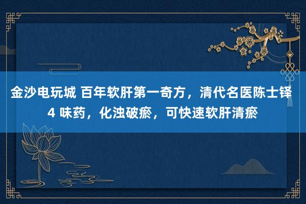 金沙電玩城 百年軟肝第一奇方，清代名醫(yī)陳士鐸 4 味藥，化濁破瘀，可快速軟肝清瘀