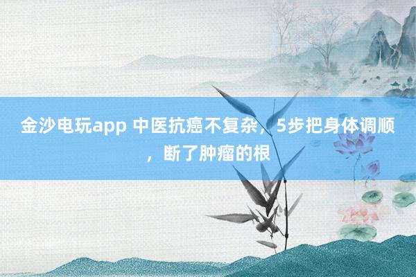 金沙電玩app 中醫(yī)抗癌不復(fù)雜,5步把身體調(diào)順,斷了腫瘤的根