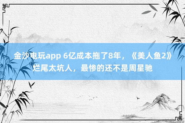 金沙電玩app 6億成本拖了8年，《美人魚2》爛尾太坑人，最慘的還不是周星馳