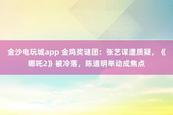 金沙電玩城app 金雞獎謎團(tuán):張藝謀遭質(zhì)疑,《哪吒2》被冷落,陳道明舉動成焦點