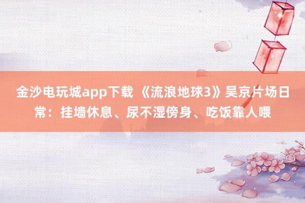 金沙電玩城app下載 《流浪地球3》吳京片場日常：掛墻休息、尿不濕傍身、吃飯靠人喂