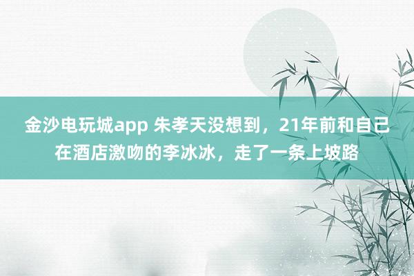 金沙電玩城app 朱孝天沒想到，21年前和自己在酒店激吻的李冰冰，走了一條上坡路