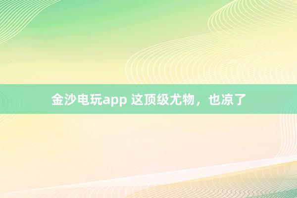 金沙電玩app 這頂級尤物,也涼了