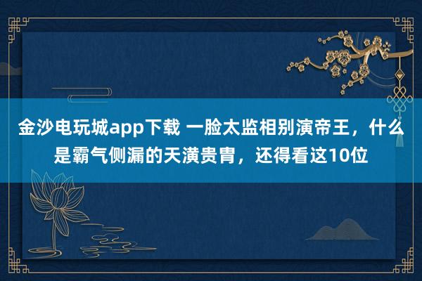 金沙電玩城app下載 一臉太監相別演帝王,什么是霸氣側漏的天潢貴胄,還得看這10位
