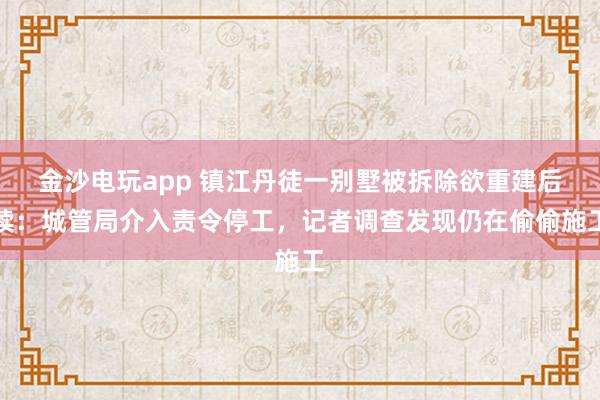 金沙電玩app 鎮(zhèn)江丹徒一別墅被拆除欲重建后續(xù):城管局介入責令停工,記者調查發(fā)現仍在偷偷施工