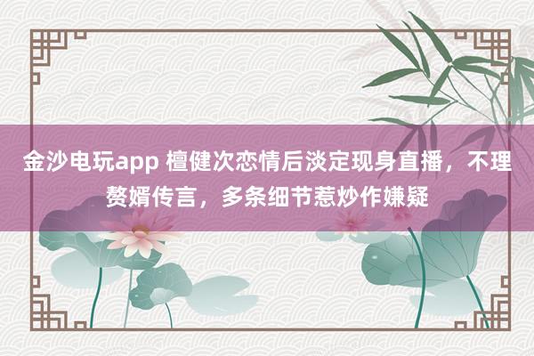 金沙電玩app 檀健次戀情后淡定現身直播，不理贅婿傳言，多條細節惹炒作嫌疑