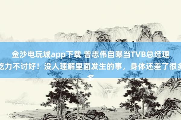金沙電玩城app下載 曾志偉自曝當TVB總經理吃力不討好!沒人理解里面發生的事,身體還差了很多