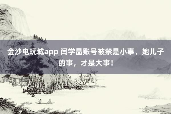 金沙電玩城app 閆學晶賬號被禁是小事，她兒子的事，才是大事！
