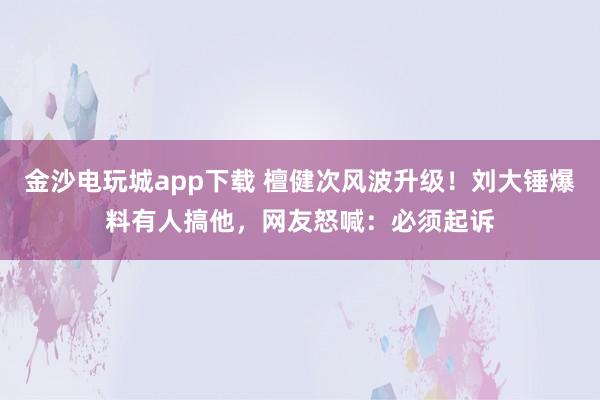 金沙電玩城app下載 檀健次風波升級！劉大錘爆料有人搞他，網友怒喊：必須起訴
