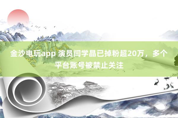 金沙電玩app 演員閆學晶已掉粉超20萬，多個平臺賬號被禁止關注