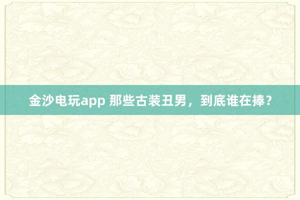 金沙電玩app 那些古裝丑男，到底誰在捧？
