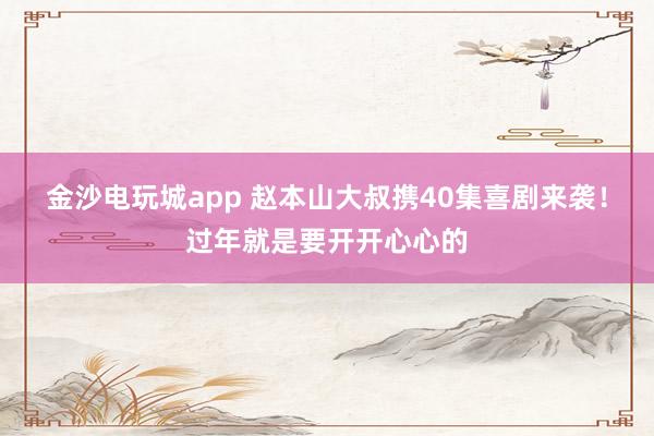 金沙電玩城app 趙本山大叔攜40集喜劇來(lái)襲！過(guò)年就是要開開心心的