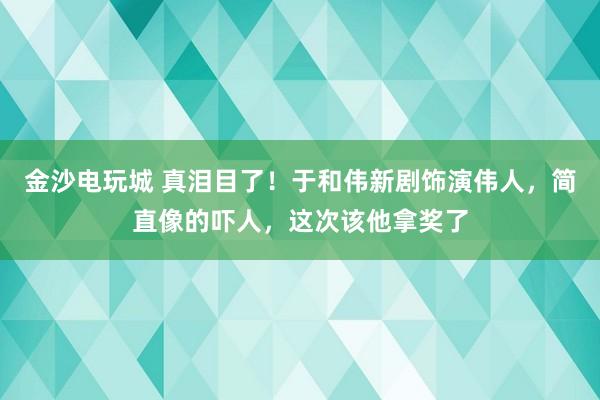 金沙電玩城 真淚目了!于和偉新劇飾演偉人,簡直像的嚇人,這次該他拿獎了