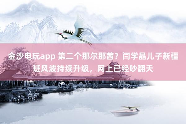 金沙電玩app 第二個那爾那茜?閆學晶兒子新疆班風波持續(xù)升級,網上已經吵翻天