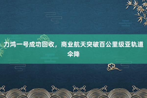 力鴻一號成功回收，商業航天突破百公里級亞軌道傘降