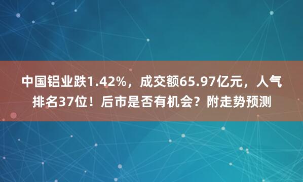 中國鋁業跌1.42%,成交額65.97億元,人氣排名37位!后市是否有機會?附走勢預測