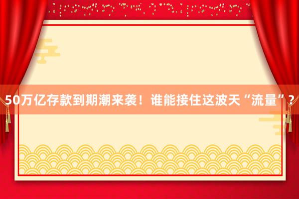 50萬(wàn)億存款到期潮來(lái)襲!誰(shuí)能接住這波天“流量”?