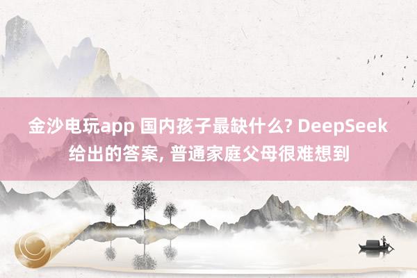 金沙電玩app 國內孩子最缺什么? DeepSeek給出的答案, 普通家庭父母很難想到