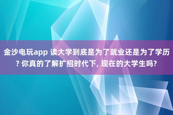 金沙電玩app 讀大學(xué)到底是為了就業(yè)還是為了學(xué)歷? 你真的了解擴(kuò)招時(shí)代下, 現(xiàn)在的大學(xué)生嗎?