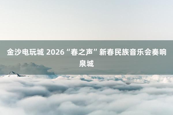 金沙電玩城 2026“春之聲”新春民族音樂會奏響泉城