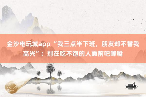 金沙電玩城app “我三點(diǎn)半下班,朋友卻不替我高興”:別在吃不飽的人面前吧唧嘴