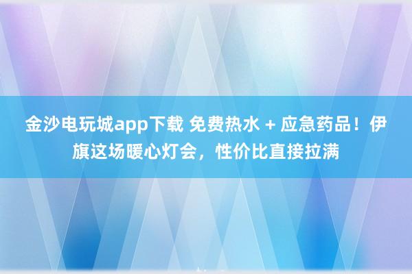 金沙電玩城app下載 免費熱水 + 應急藥品！伊旗這場暖心燈會，性價比直接拉滿