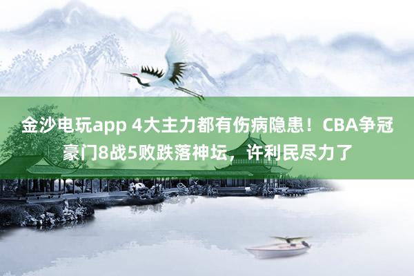 金沙電玩app 4大主力都有傷病隱患！CBA爭冠豪門8戰5敗跌落神壇，許利民盡力了