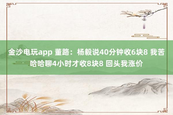 金沙電玩app 董路:楊毅說40分鐘收6塊8 我苦哈哈聊4小時才收8塊8 回頭我漲價