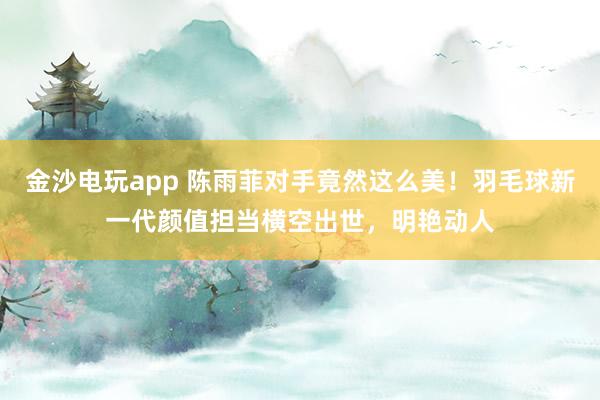 金沙電玩app 陳雨菲對手竟然這么美！羽毛球新一代顏值擔當橫空出世，明艷動人