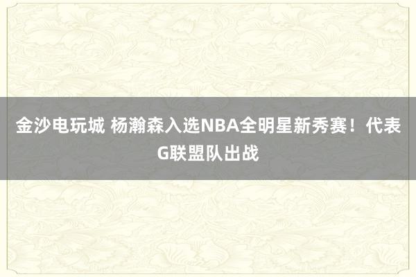 金沙電玩城 楊瀚森入選NBA全明星新秀賽!代表G聯(lián)盟隊(duì)出戰(zhàn)