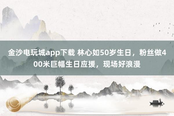 金沙電玩城app下載 林心如50歲生日,粉絲做400米巨幅生日應援,現場好浪漫
