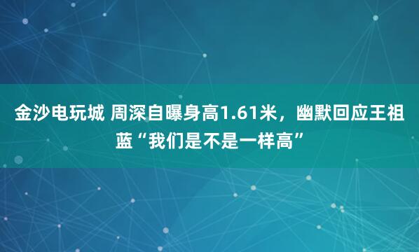 金沙電玩城 周深自曝身高1.61米,幽默回應王祖藍“我們是不是一樣高”
