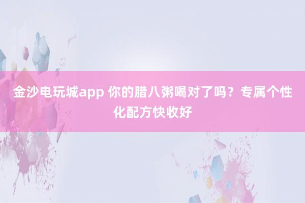 金沙電玩城app 你的臘八粥喝對(duì)了嗎？專屬個(gè)性化配方快收好