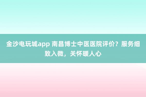 金沙電玩城app 南昌博士中醫(yī)醫(yī)院評(píng)價(jià)？服務(wù)細(xì)致入微，關(guān)懷暖人心