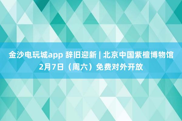 金沙電玩城app 辭舊迎新 | 北京中國紫檀博物館2月7日(周六)免費對外開放
