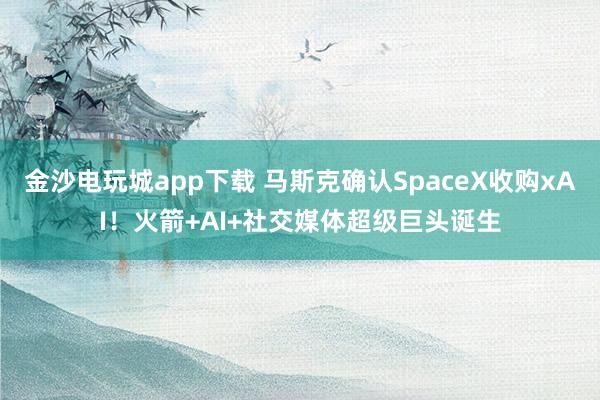 金沙電玩城app下載 馬斯克確認SpaceX收購xAI！火箭+AI+社交媒體超級巨頭誕生