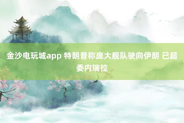 金沙電玩城app 特朗普稱龐大艦隊駛向伊朗 已超委內(nèi)瑞拉