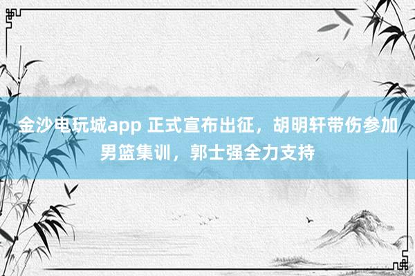 金沙電玩城app 正式宣布出征,胡明軒帶傷參加男籃集訓,郭士強全力支持
