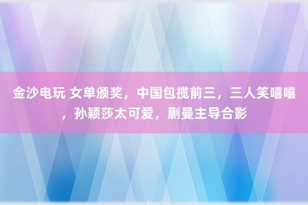 金沙電玩 女單頒獎，中國包攬前三，三人笑嘻嘻，孫穎莎太可愛，蒯曼主導(dǎo)合影