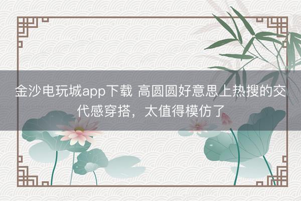 金沙電玩城app下載 高圓圓好意思上熱搜的交代感穿搭，太值得模仿了