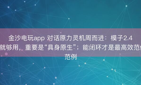 金沙電玩app 對話原力靈機周而進：模子2.4B就夠用，重要是“具身原生”；能閉環(huán)才是最高效范例