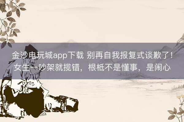 金沙電玩城app下載 別再自我報復式談歉了！女生一吵架就攬錯，根柢不是懂事，是鬧心