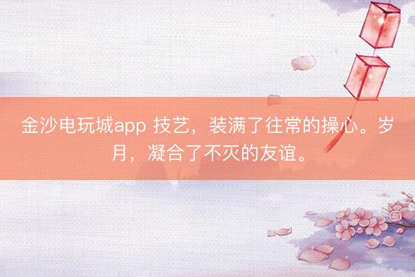 金沙電玩城app 技藝，裝滿了往常的操心。歲月，凝合了不滅的友誼。