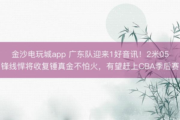 金沙電玩城app 廣東隊迎來1好音訊！2米05鋒線悍將收復錘真金不怕火，有望趕上CBA季后賽